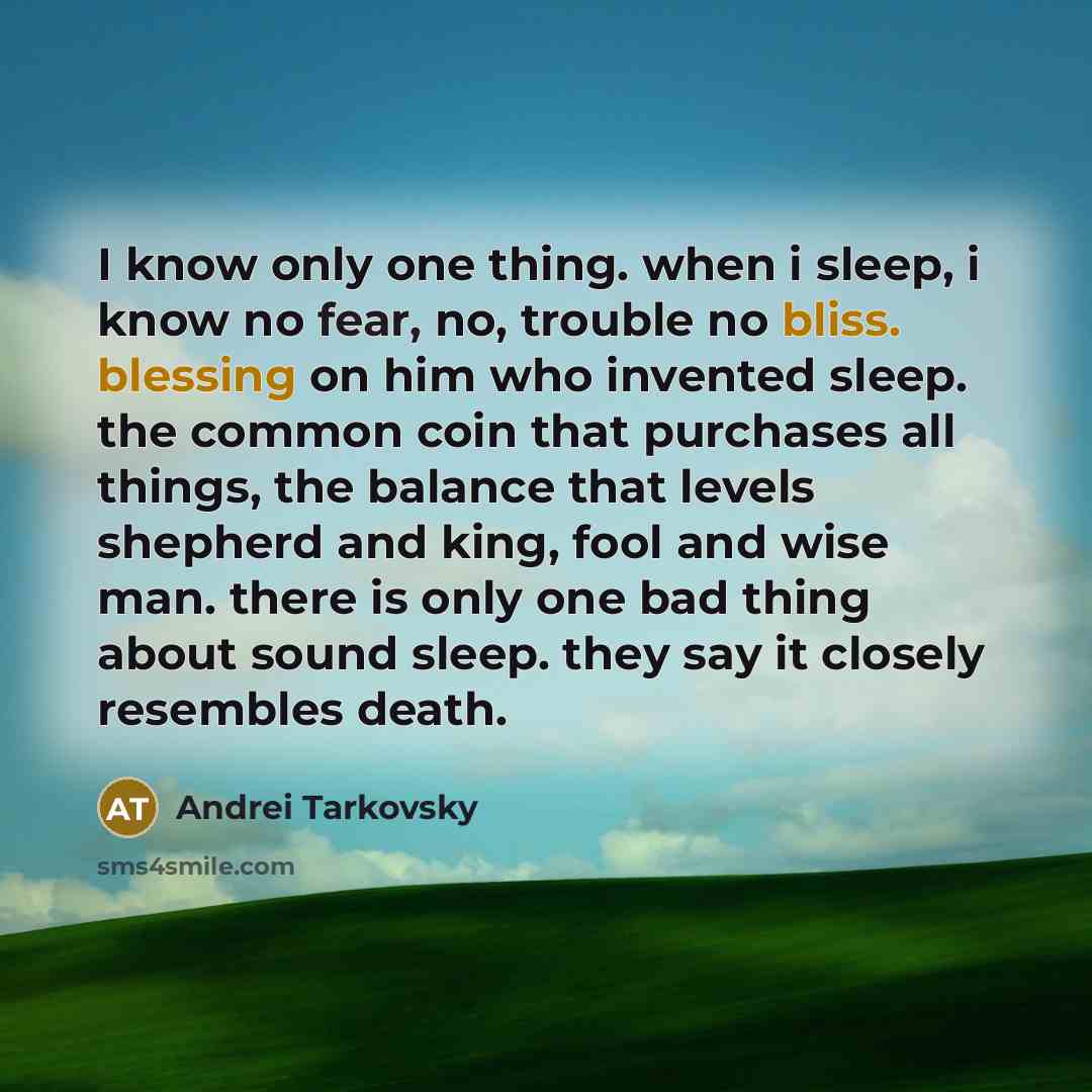 “I know only one thing. when i sleep, i know no fear, no, trouble no bliss. blessing on him who invented sleep. the common coin that purchases all things, the balance that levels shepherd and king, fool and wise man. there is only one bad thing about sound sleep. they say it closely resembles death.” quote by Andrei Tarkovsky