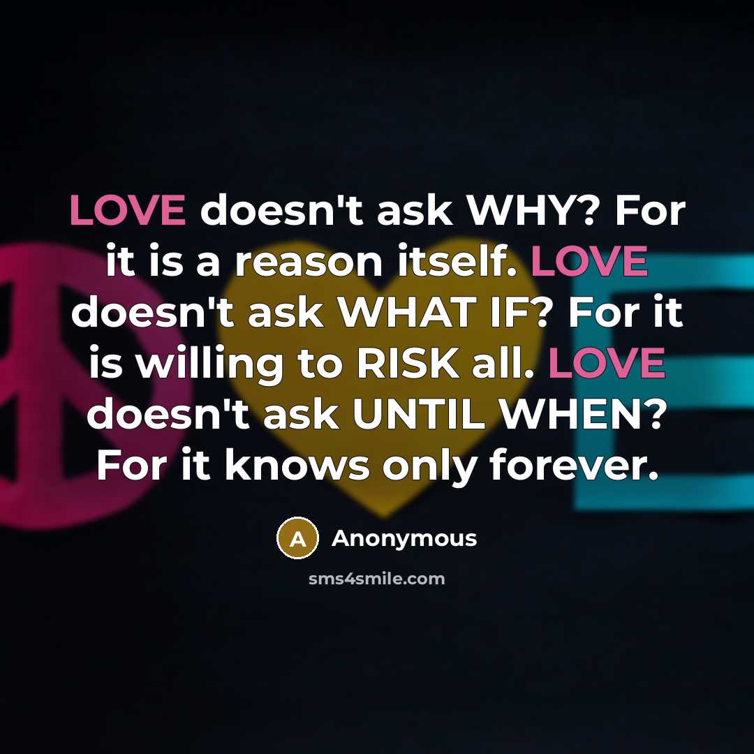 “LOVE doesn't ask WHY? For it is a reason itself. LOVE doesn't ask WHAT IF? For it is willing to RISK all. LOVE doesn't ask UNTIL WHEN? For it knows only forever.” quote by Anonymous