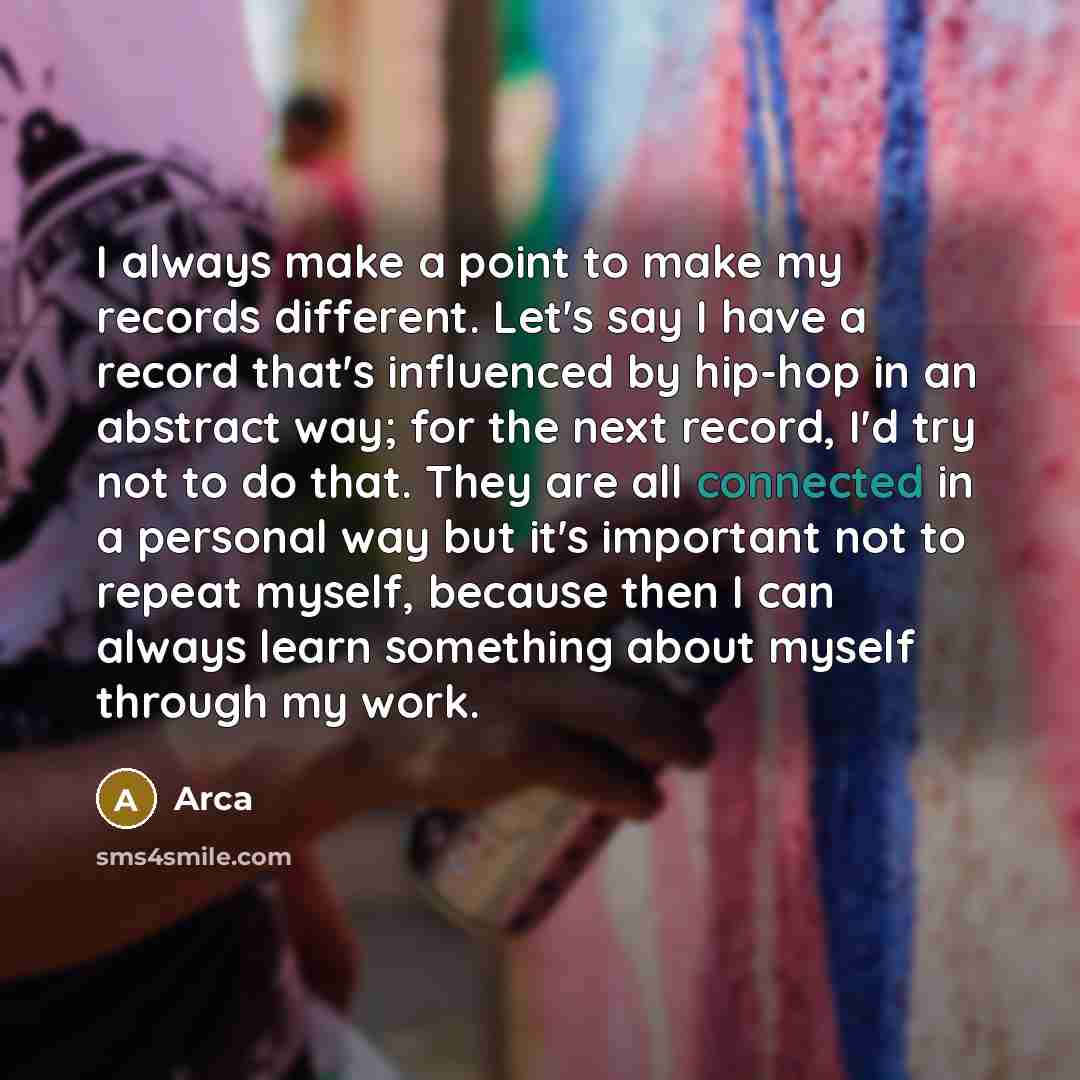 “I always make a point to make my records different. Let's say I have a record that's influenced by hip-hop in an abstract way; for the next record, I'd try not to do that. They are all connected in a personal way but it's important not to repeat myself, because then I can always learn something…” quote by Arca