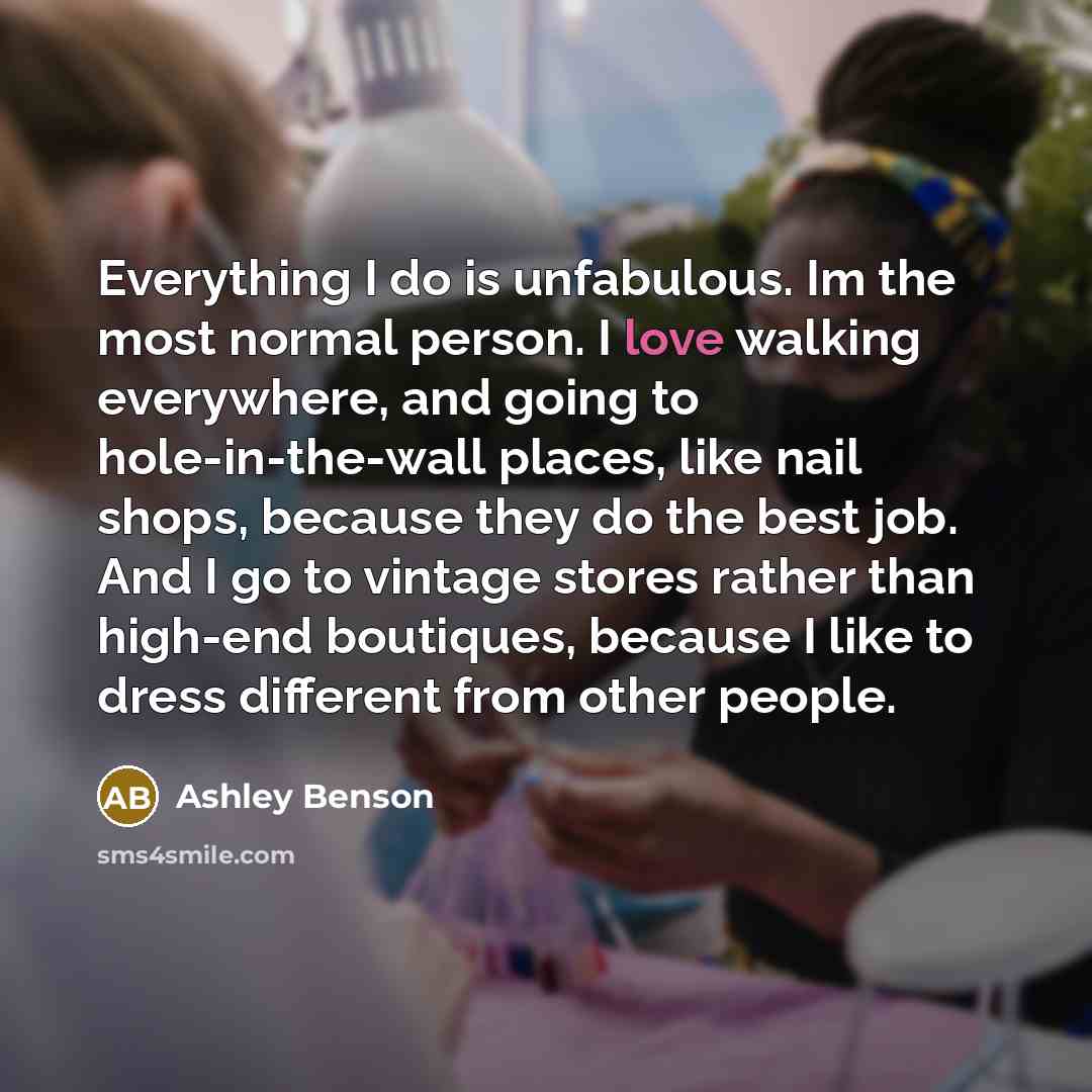 “Everything I do is unfabulous. Im the most normal person. I love walking everywhere, and going to hole-in-the-wall places, like nail shops, because they do the best job. And I go to vintage stores rather than high-end boutiques, because I like to dress different from other people.” quote by Ashley Benson