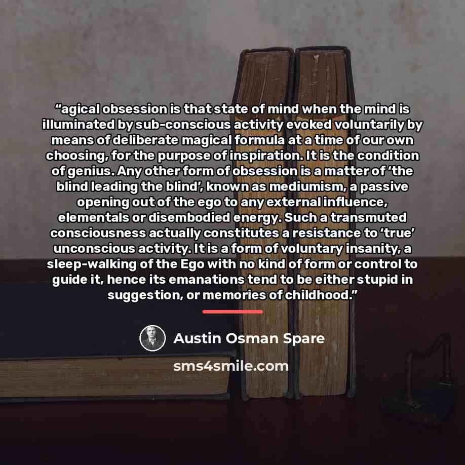 “agical obsession is that state of mind when the mind is illuminated by sub-conscious activity evoked voluntarily by means of deliberate magical formula at a time of our own choosing, for the purpose of inspiration. It is the condition of genius. Any other form of obsession is a matter of ‘the…” quote by Austin Osman Spare