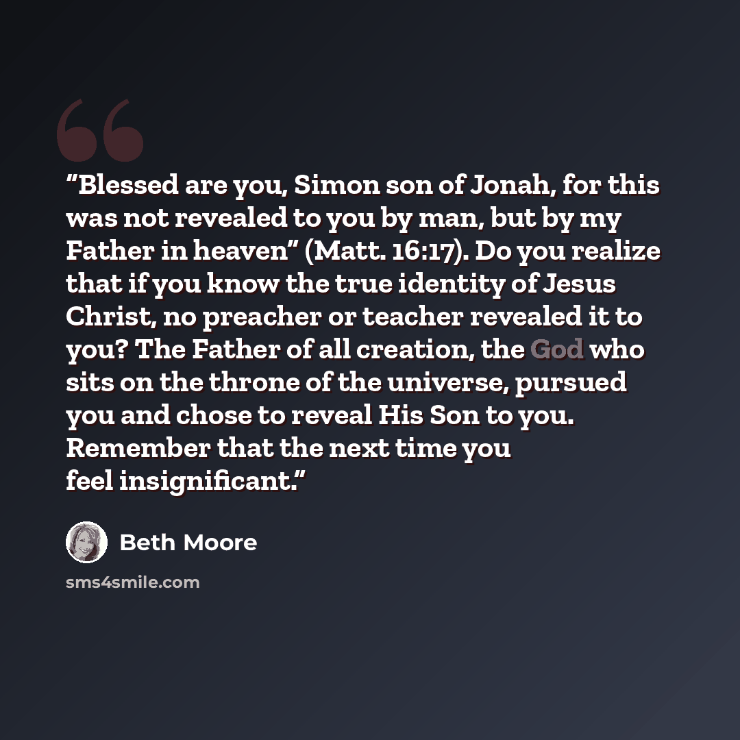 “Blessed are you, Simon son of Jonah, for this was not revealed to you by man, but by my Father in heaven” (Matt. 16:17). Do you realize that if you know the true identity of Jesus Christ, no preacher or teacher revealed it to you? The Father of all creation, the God who sits on the throne of the…” quote by Beth Moore
