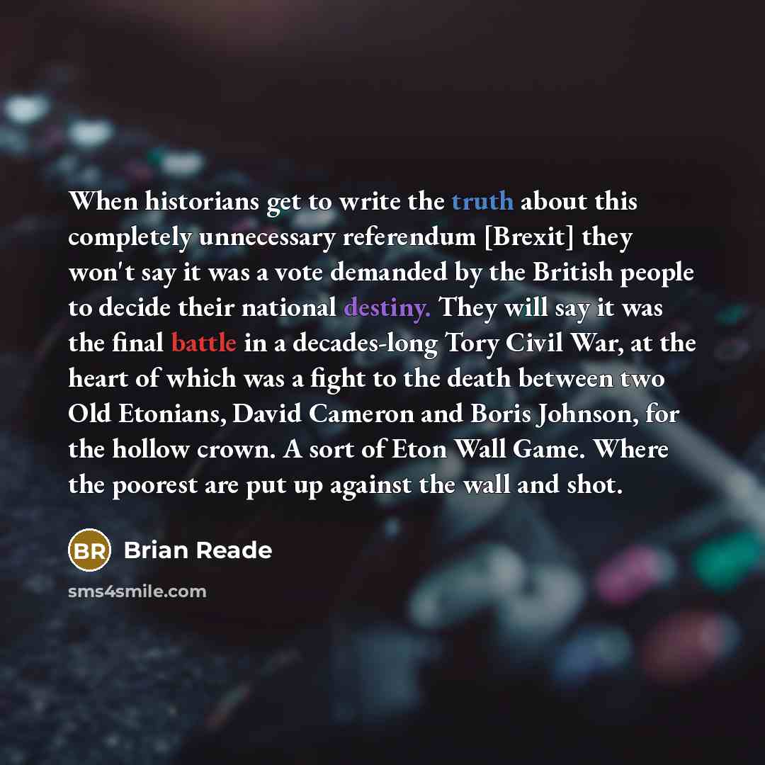 “When historians get to write the truth about this completely unnecessary referendum [Brexit] they won't say it was a vote demanded by the British people to decide their national destiny. They will say it was the final battle in a decades-long Tory Civil War, at the heart of which was a fight to…” quote by Brian Reade