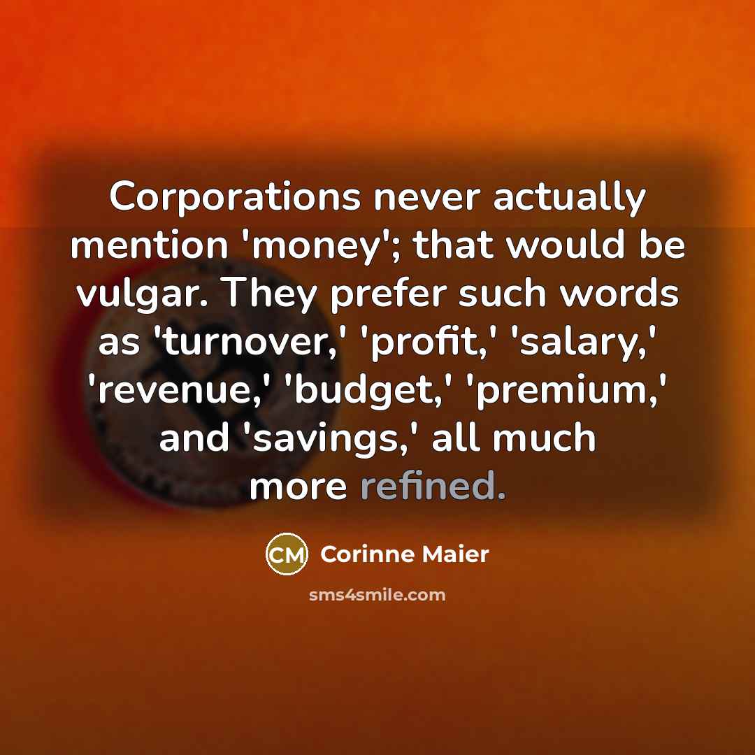 “Corporations never actually mention 'money'; that would be vulgar. They prefer such words as 'turnover,' 'profit,' 'salary,' 'revenue,' 'budget,' 'premium,' and 'savings,' all much more refined.” quote by Corinne Maier