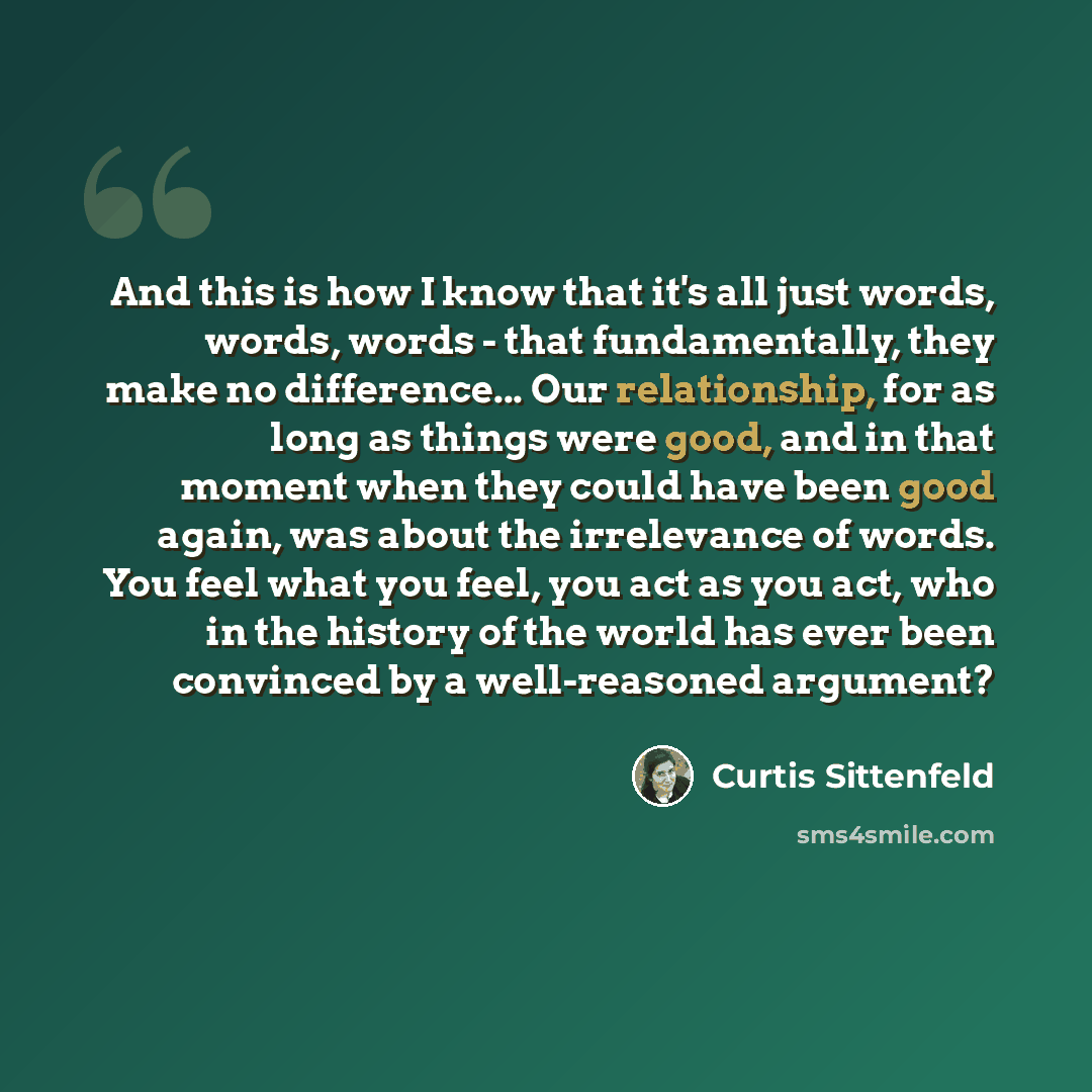 “And this is how I know that it's all just words, words, words - that fundamentally, they make no difference... Our relationship, for as long as things were good, and in that moment when they could have been good again, was about the irrelevance of words. You feel what you feel, you act as you act…” quote by Curtis Sittenfeld