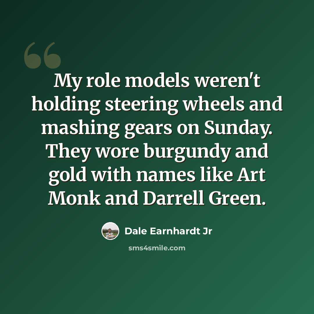 “My role models weren't holding steering wheels and mashing gears on Sunday. They wore burgundy and gold with names like Art Monk and Darrell Green.” quote by Dale Earnhardt Jr