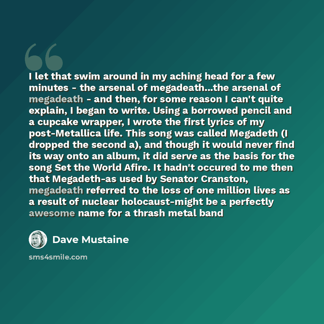 “I let that swim around in my aching head for a few minutes - the arsenal of megadeath...the arsenal of megadeath - and then, for some reason I can't quite explain, I began to write. Using a borrowed pencil and a cupcake wrapper, I wrote the first lyrics of my post-Metallica life. This song was…” quote by Dave Mustaine
