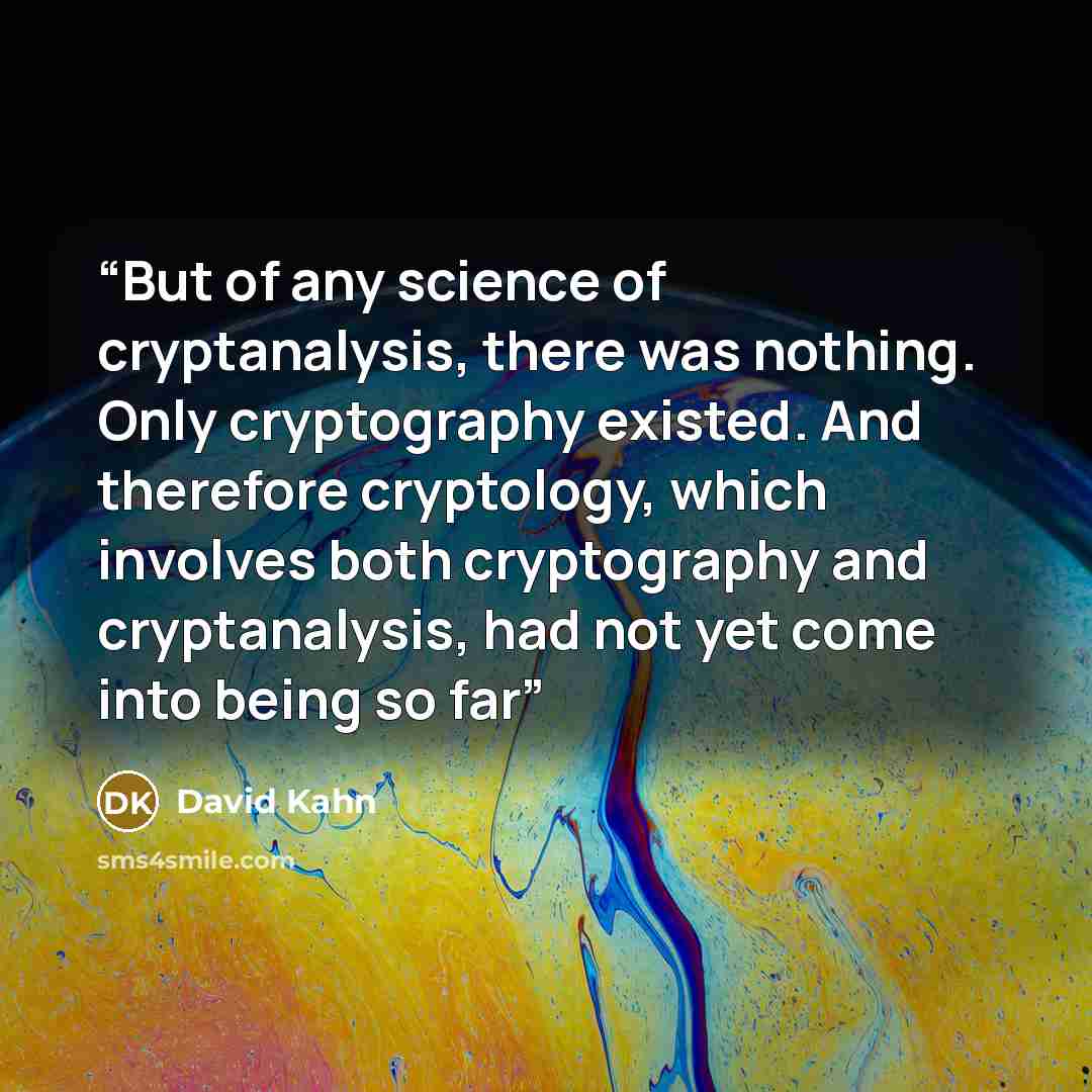 “But of any science of cryptanalysis, there was nothing. Only cryptography existed. And therefore cryptology, which involves both cryptography and cryptanalysis, had not yet come into being so far” quote by David Kahn