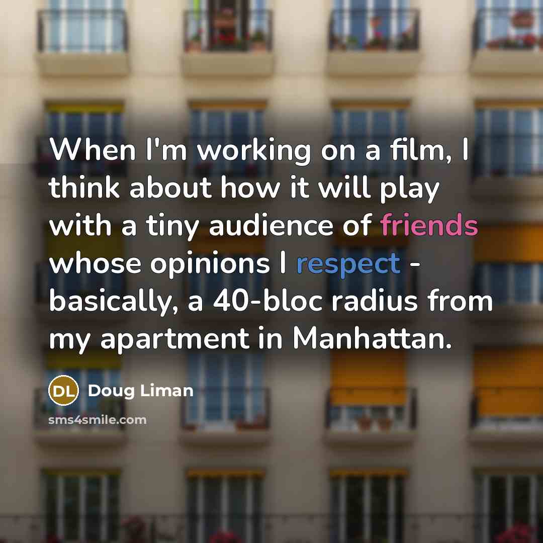 “When I'm working on a film, I think about how it will play with a tiny audience of friends whose opinions I respect - basically, a 40-bloc radius from my apartment in Manhattan.” quote by Doug Liman