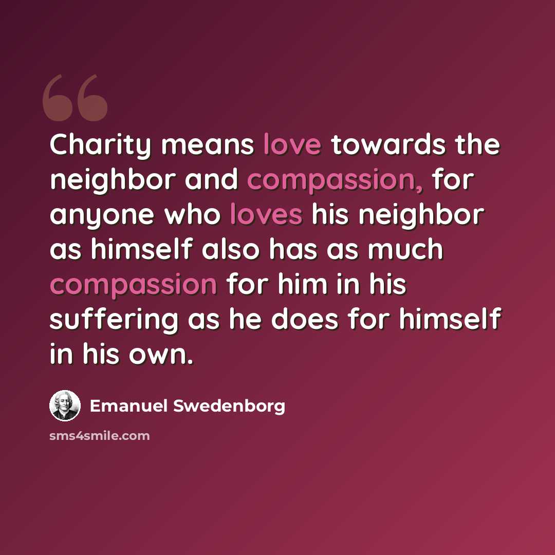 “Charity means love towards the neighbor and compassion, for anyone who loves his neighbor as himself also has as much compassion for him in his suffering as he does for himself in his own.” quote by Emanuel Swedenborg