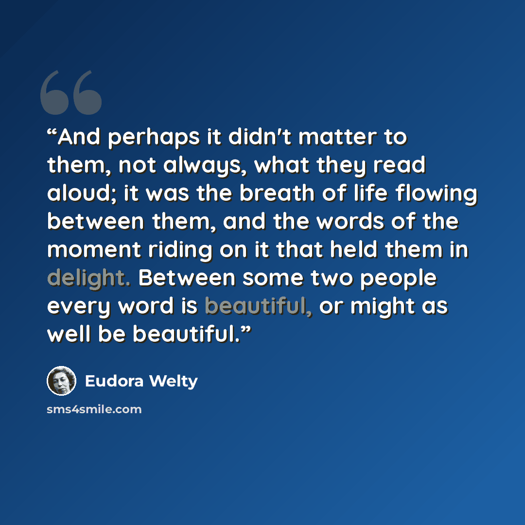 “And perhaps it didn't matter to them, not always, what they read aloud; it was the breath of life flowing between them, and the words of the moment riding on it that held them in delight. Between some two people every word is beautiful, or might as well be beautiful.” quote by Eudora Welty