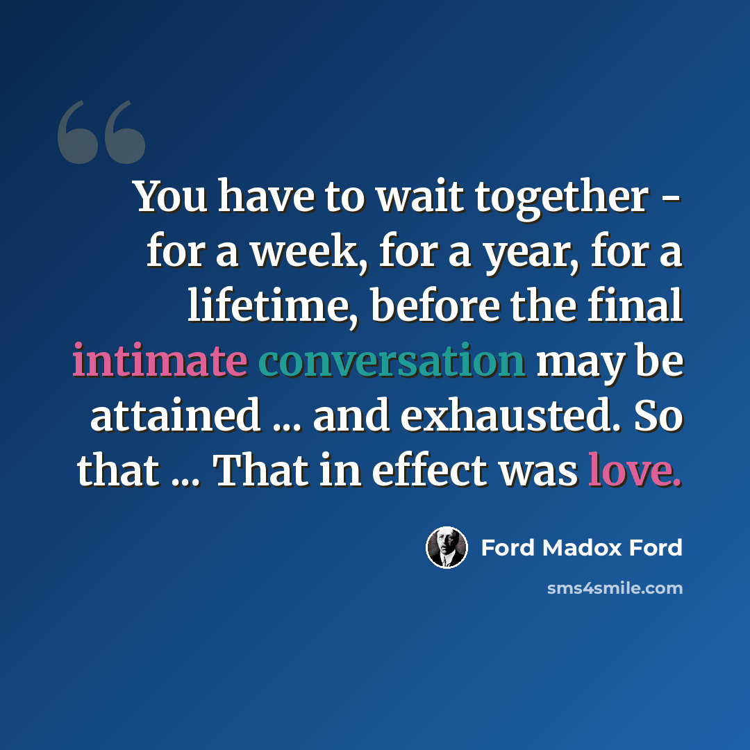 “You have to wait together - for a week, for a year, for a lifetime, before the final intimate conversation may be attained ... and exhausted. So that ... That in effect was love.” quote by Ford Madox Ford