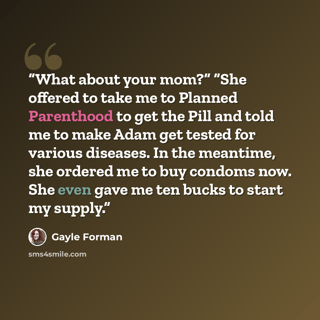 “What about your mom?” “She offered to take me to Planned Parenthood to get the Pill and told me to make Adam get tested for various diseases. In the meantime, she ordered me to buy condoms now. She even gave me ten bucks to start my supply.” quote by Gayle Forman