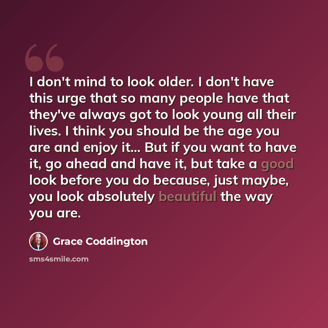 “I don't mind to look older. I don't have this urge that so many people have that they've always got to look young all their lives. I think you should be the age you are and enjoy it... But if you want to have it, go ahead and have it, but take a good look before you do because, just maybe, you…” quote by Grace Coddington