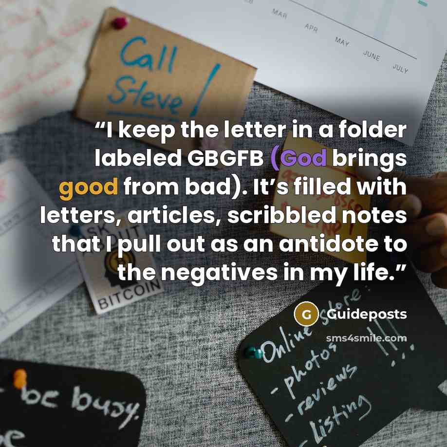 “I keep the letter in a folder labeled GBGFB (God brings good from bad). It’s filled with letters, articles, scribbled notes that I pull out as an antidote to the negatives in my life.” quote by Guideposts