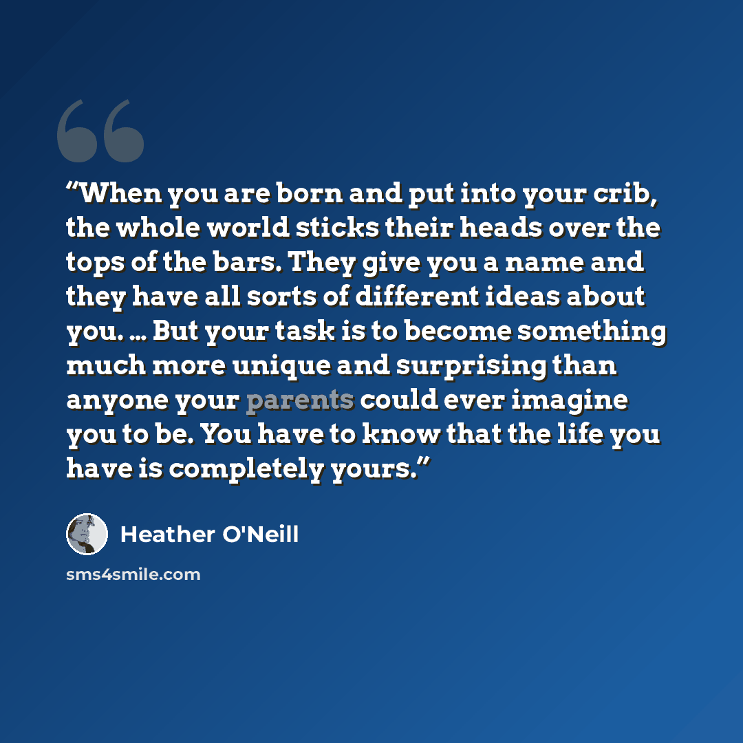 “When you are born and put into your crib, the whole world sticks their heads over the tops of the bars. They give you a name and they have all sorts of different ideas about you. … But your task is to become something much more unique and surprising than anyone your parents could ever imagine you…” quote by Heather O'Neill