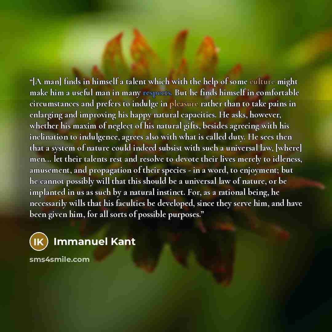 “[A man] finds in himself a talent which with the help of some culture might make him a useful man in many respects. But he finds himself in comfortable circumstances and prefers to indulge in pleasure rather than to take pains in enlarging and improving his happy natural capacities. He asks…” quote by Immanuel Kant