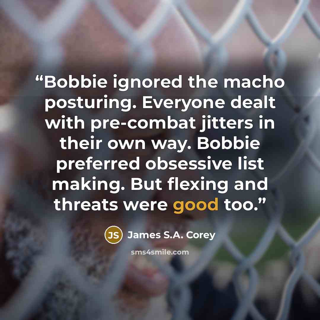 “Bobbie ignored the macho posturing. Everyone dealt with pre-combat jitters in their own way. Bobbie preferred obsessive list making. But flexing and threats were good too.” quote by James S.A. Corey