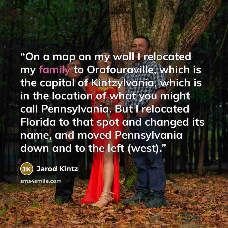 “On a map on my wall I relocated my family to Orafouraville, which is the capital of Kintzylvania, which is in the location of what you might call Pennsylvania. But I relocated Florida to that spot and changed its name, and moved Pennsylvania down and to the left (west).” quote by Jarod Kintz