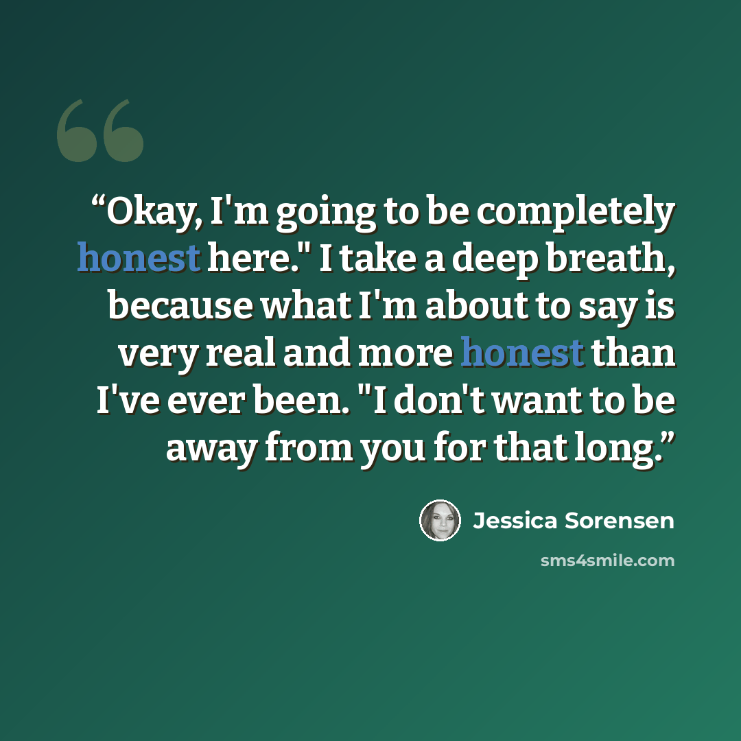 “Okay, I'm going to be completely honest here." I take a deep breath, because what I'm about to say is very real and more honest than I've ever been. "I don't want to be away from you for that long.” quote by Jessica Sorensen