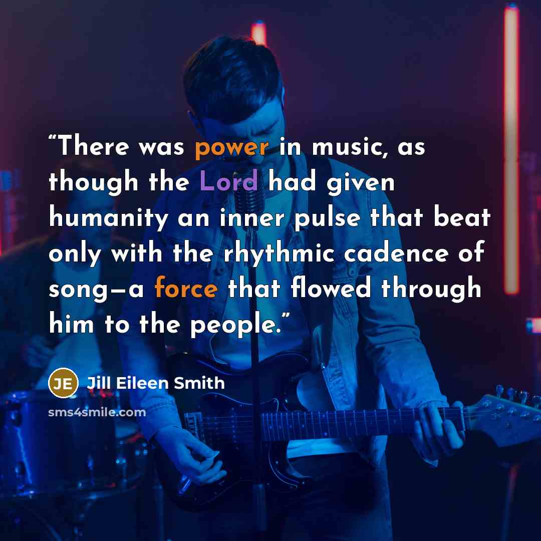 “There was power in music, as though the Lord had given humanity an inner pulse that beat only with the rhythmic cadence of song—a force that flowed through him to the people.” quote by Jill Eileen Smith
