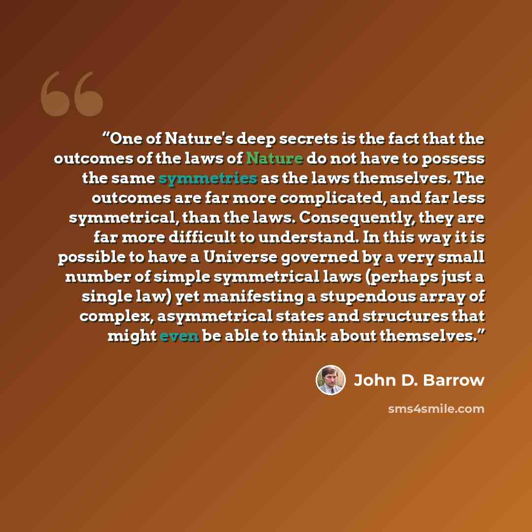 “One of Nature's deep secrets is the fact that the outcomes of the laws of Nature do not have to possess the same symmetries as the laws themselves. The outcomes are far more complicated, and far less symmetrical, than the laws. Consequently, they are far more difficult to understand. In this way…” quote by John D. Barrow