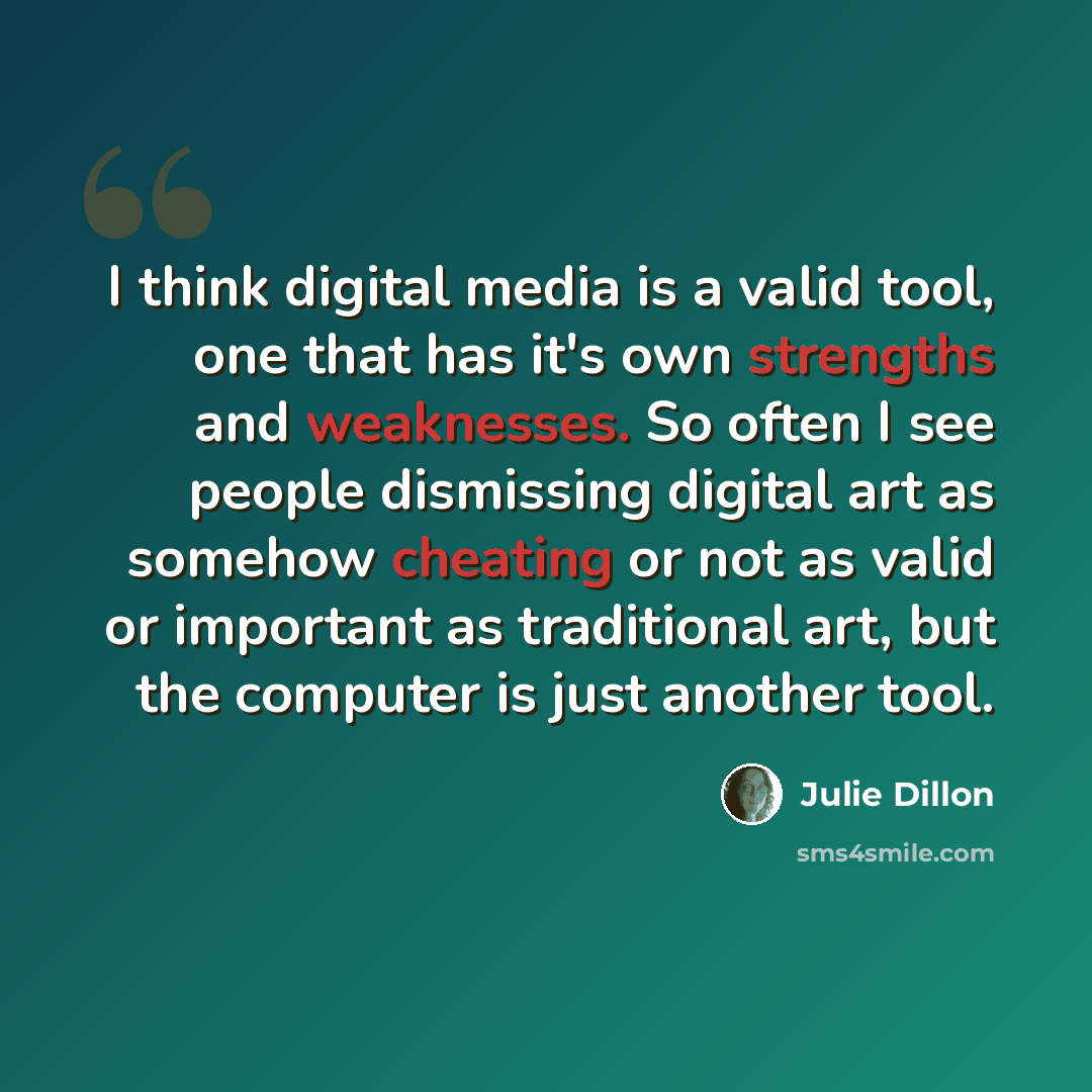 “I think digital media is a valid tool, one that has it's own strengths and weaknesses. So often I see people dismissing digital art as somehow cheating or not as valid or important as traditional art, but the computer is just another tool.” quote by Julie Dillon