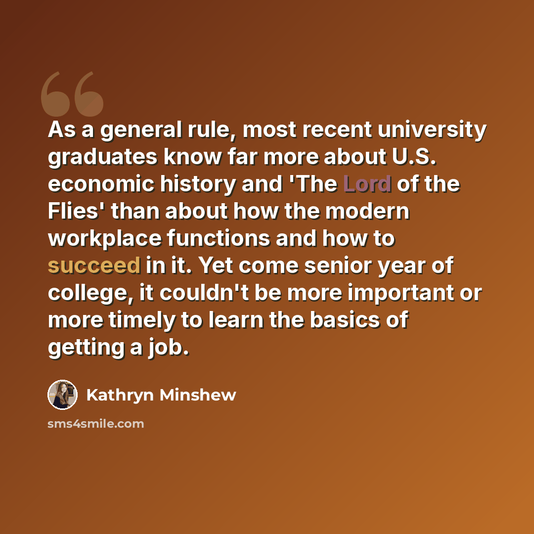 “As a general rule, most recent university graduates know far more about U.S. economic history and 'The Lord of the Flies' than about how the modern workplace functions and how to succeed in it. Yet come senior year of college, it couldn't be more important or more timely to learn the basics of…” quote by Kathryn Minshew