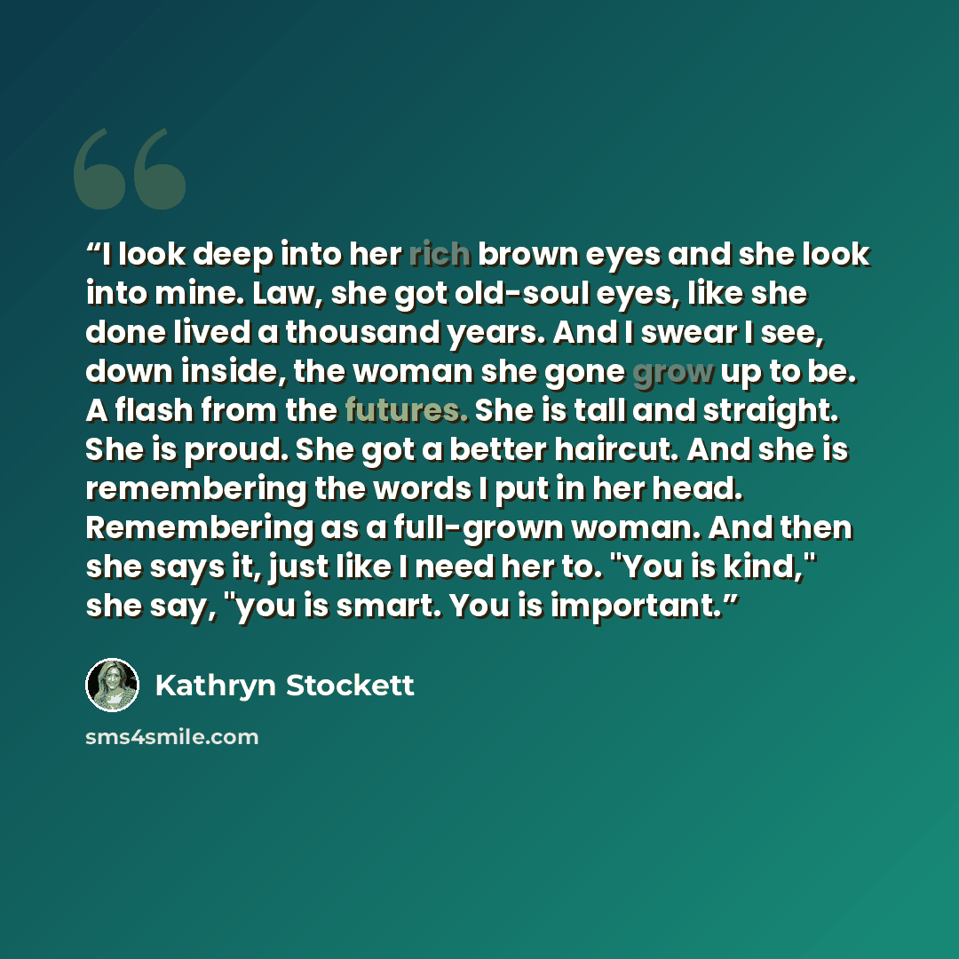 “I look deep into her rich brown eyes and she look into mine. Law, she got old-soul eyes, like she done lived a thousand years. And I swear I see, down inside, the woman she gone grow up to be. A flash from the futures. She is tall and straight. She is proud. She got a better haircut. And she is…” quote by Kathryn Stockett
