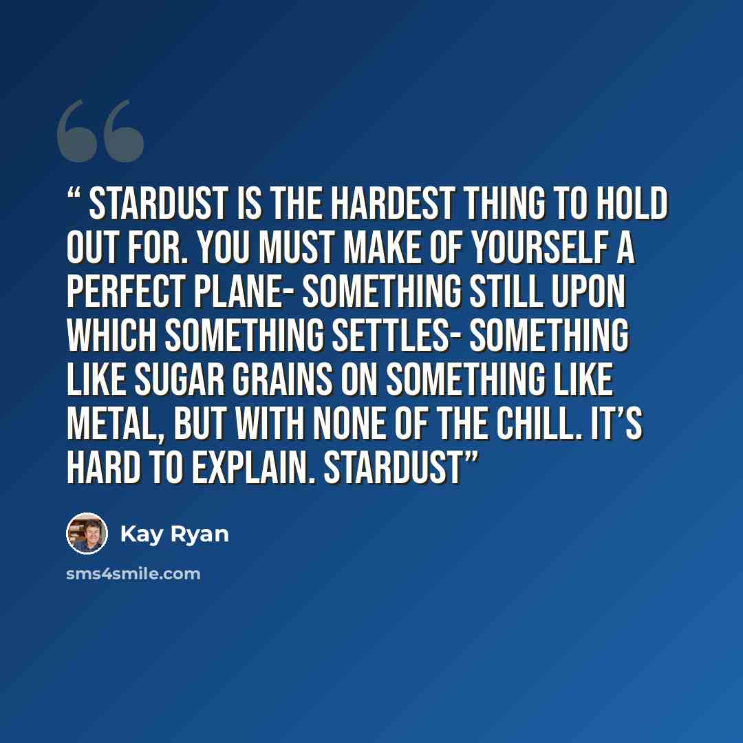 “Stardust is the hardest thing to hold out for. You must make of yourself a perfect plane- something still upon which something settles- something like sugar grains on something like metal, but with none of the chill. It’s hard to explain. Stardust” quote by Kay Ryan