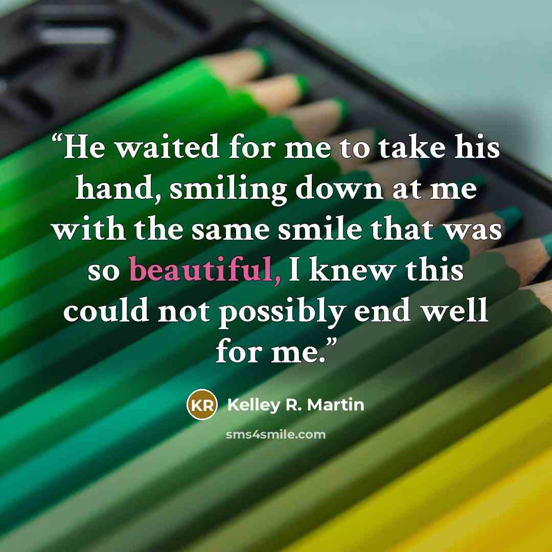 “He waited for me to take his hand, smiling down at me with the same smile that was so beautiful, I knew this could not possibly end well for me.” quote by Kelley R. Martin