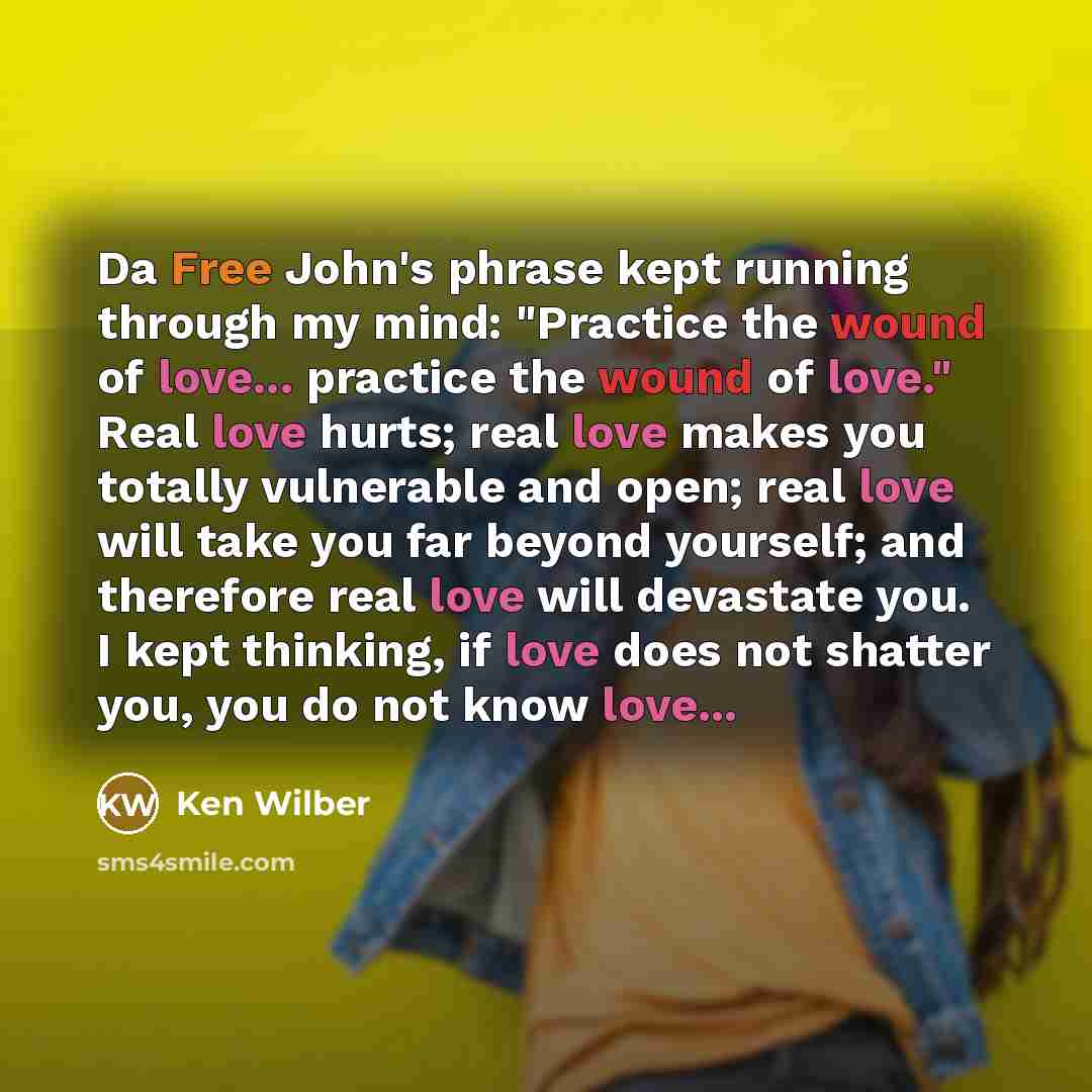 “Da Free John's phrase kept running through my mind: "Practice the wound of love... practice the wound of love." Real love hurts; real love makes you totally vulnerable and open; real love will take you far beyond yourself; and therefore real love will devastate you. I kept thinking, if love does…” quote by Ken Wilber