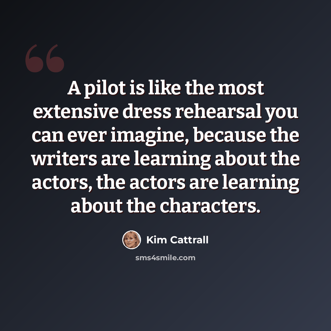 “A pilot is like the most extensive dress rehearsal you can ever imagine, because the writers are learning about the actors, the actors are learning about the characters.” quote by Kim Cattrall