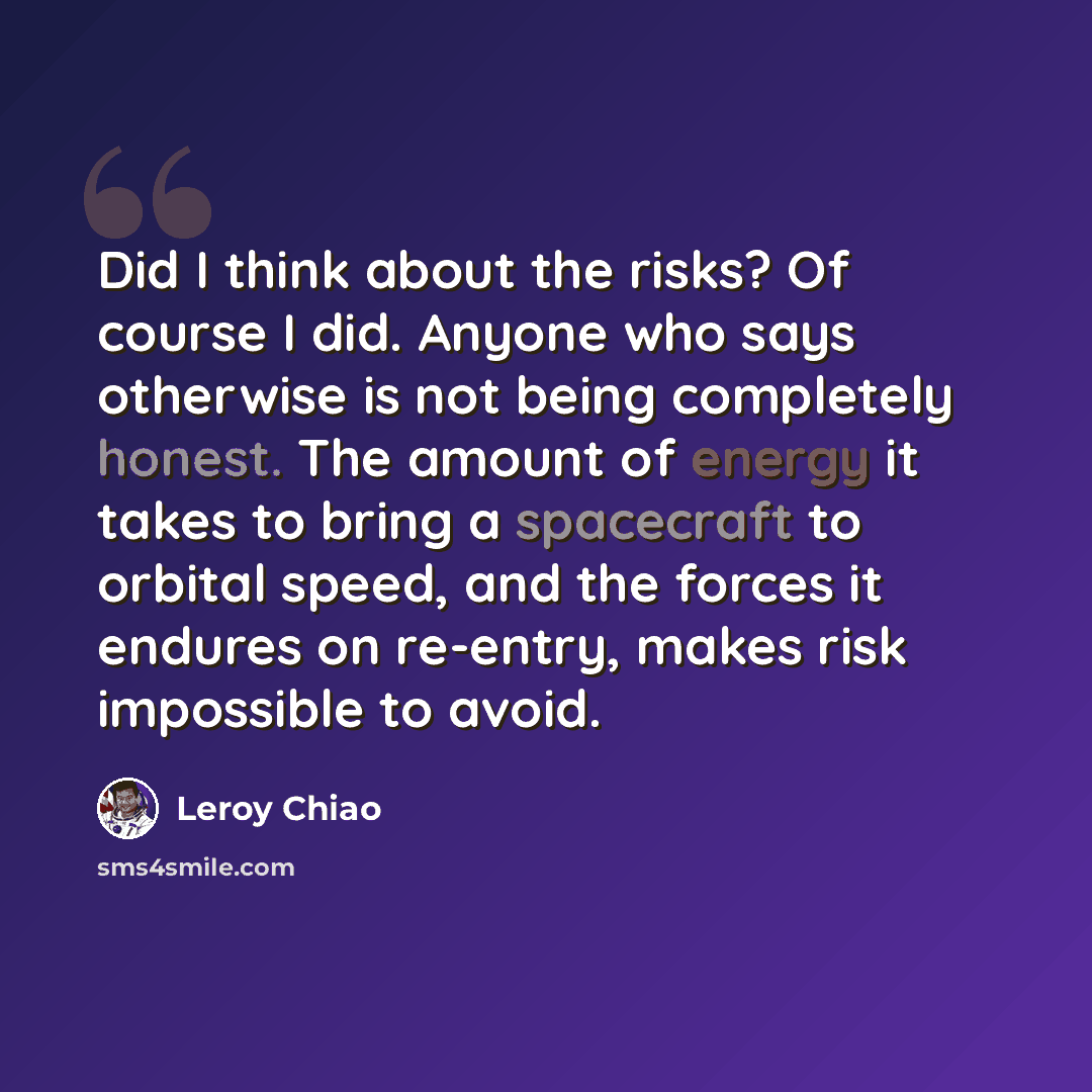 “Did I think about the risks? Of course I did. Anyone who says otherwise is not being completely honest. The amount of energy it takes to bring a spacecraft to orbital speed, and the forces it endures on re-entry, makes risk impossible to avoid.” quote by Leroy Chiao