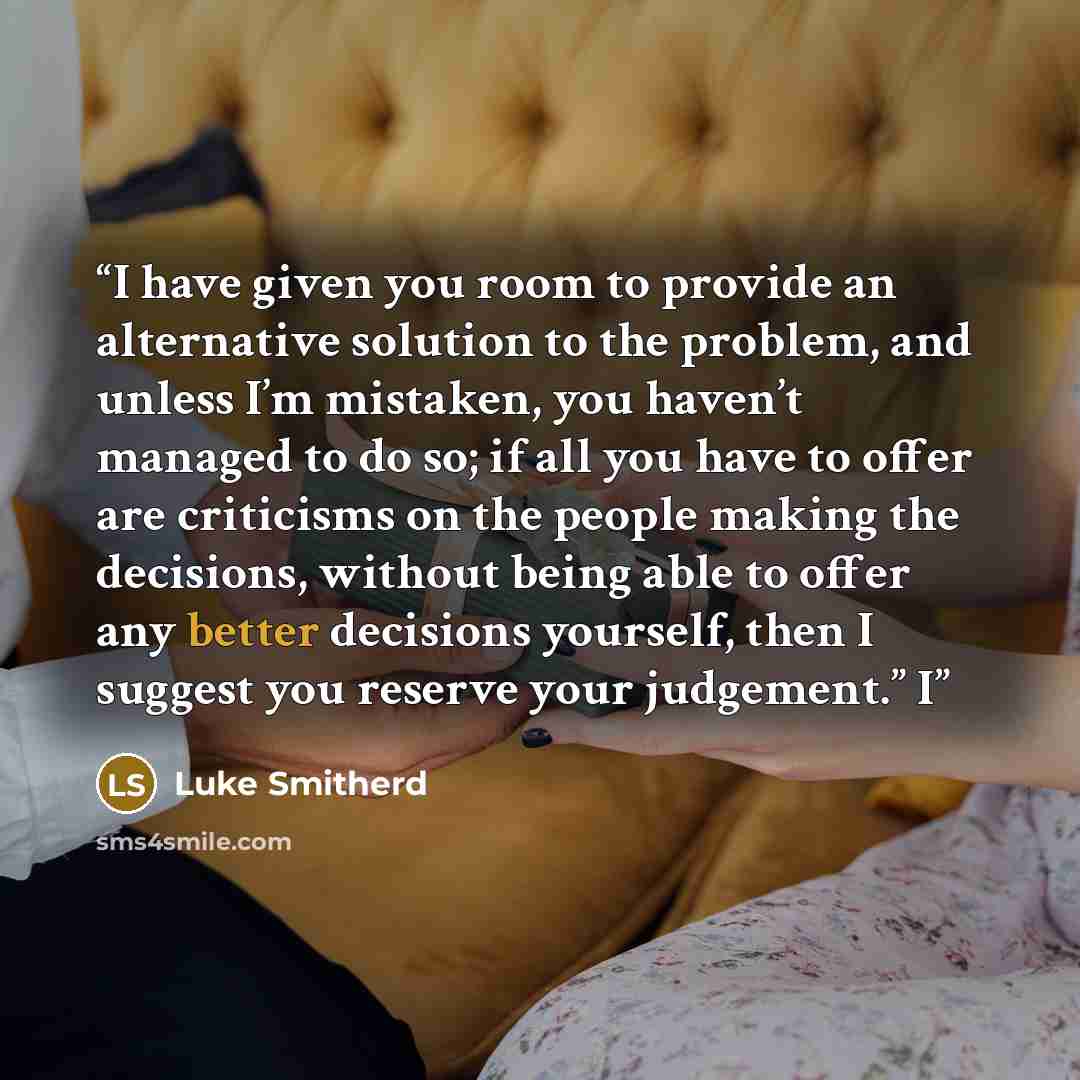 “I have given you room to provide an alternative solution to the problem, and unless I’m mistaken, you haven’t managed to do so; if all you have to offer are criticisms on the people making the decisions, without being able to offer any better decisions yourself, then I suggest you reserve your…” quote by Luke Smitherd