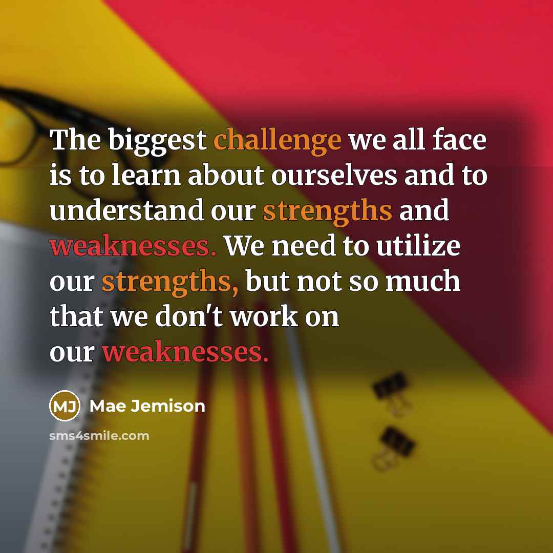 “The biggest challenge we all face is to learn about ourselves and to understand our strengths and weaknesses. We need to utilize our strengths, but not so much that we don't work on our weaknesses.” quote by Mae Jemison