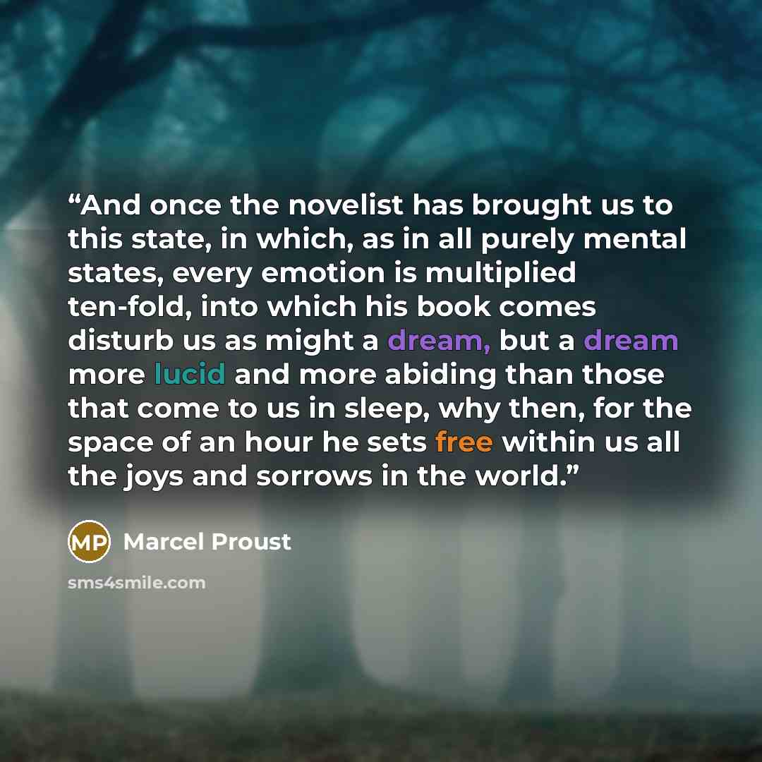 “And once the novelist has brought us to this state, in which, as in all purely mental states, every emotion is multiplied ten-fold, into which his book comes disturb us as might a dream, but a dream more lucid and more abiding than those that come to us in sleep, why then, for the space of an hour…” quote by Marcel Proust