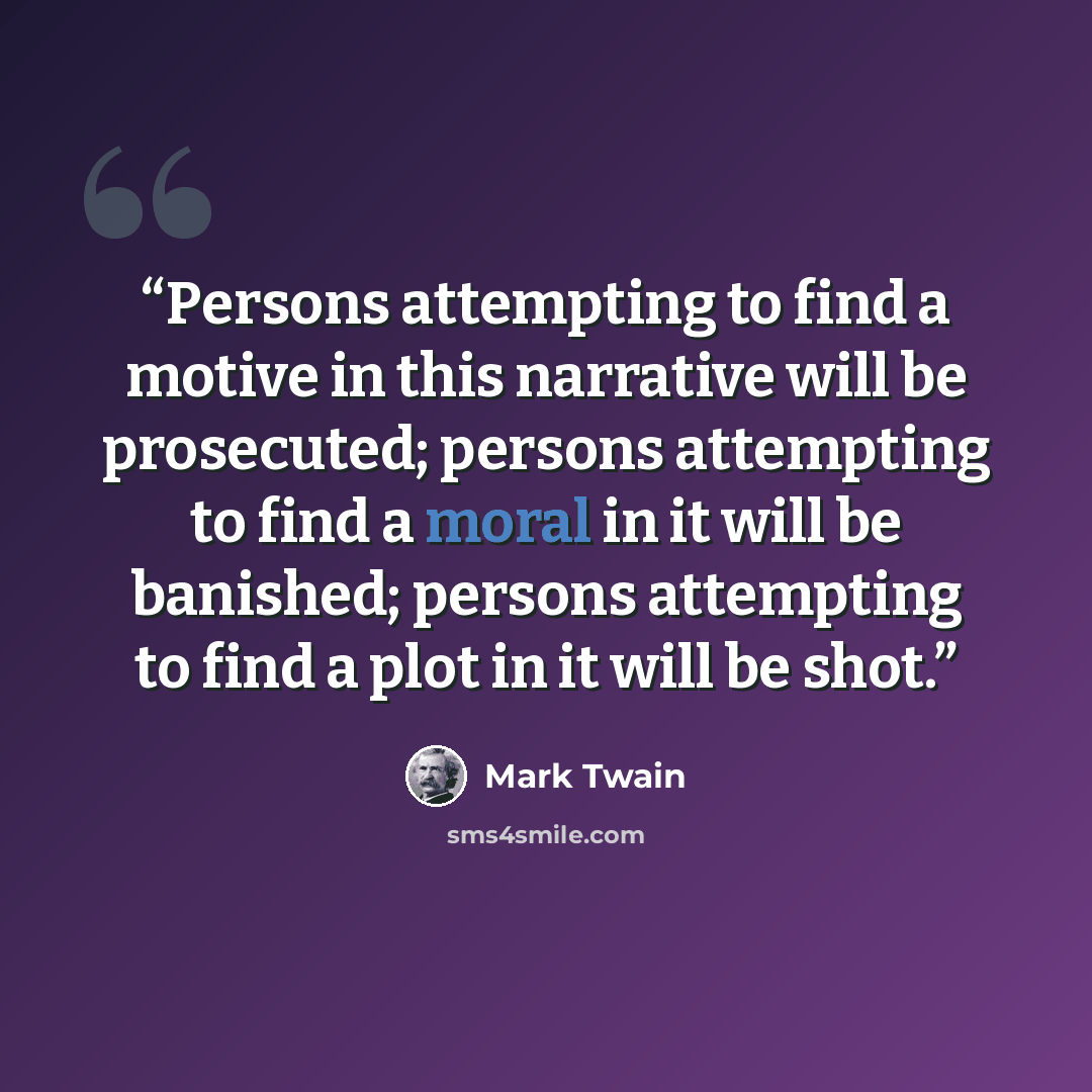 “Persons attempting to find a motive in this narrative will be prosecuted; persons attempting to find a moral in it will be banished; persons attempting to find a plot in it will be shot.” quote by Mark Twain