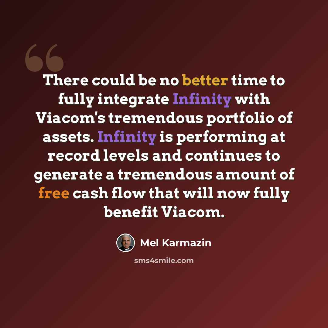“There could be no better time to fully integrate Infinity with Viacom's tremendous portfolio of assets. Infinity is performing at record levels and continues to generate a tremendous amount of free cash flow that will now fully benefit Viacom.” quote by Mel Karmazin