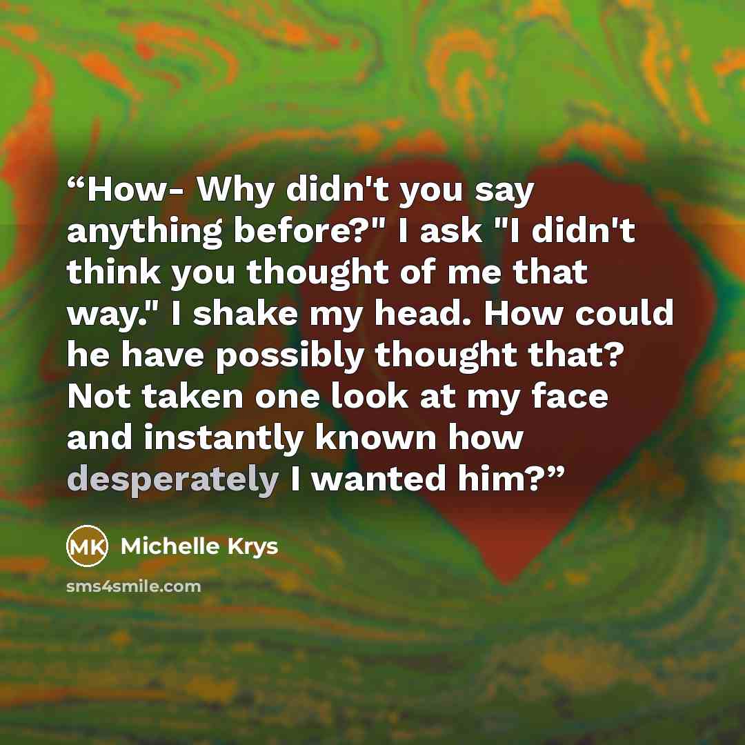 “How- Why didn't you say anything before?" I ask "I didn't think you thought of me that way." I shake my head. How could he have possibly thought that? Not taken one look at my face and instantly known how desperately I wanted him?” quote by Michelle Krys