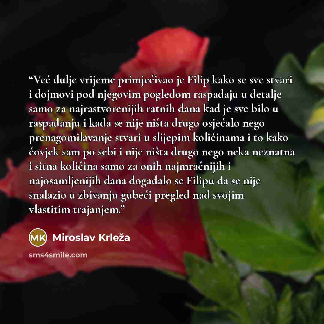 “Već dulje vrijeme primjećivao je Filip kako se sve stvari i dojmovi pod njegovim pogledom raspadaju u detalje samo za najrastvorenijih ratnih dana kad je sve bilo u raspadanju i kada se nije ništa drugo osjećalo nego prenagomilavanje stvari u slijepim količinama i to kako čovjek sam po sebi i nije…” quote by Miroslav Krleža