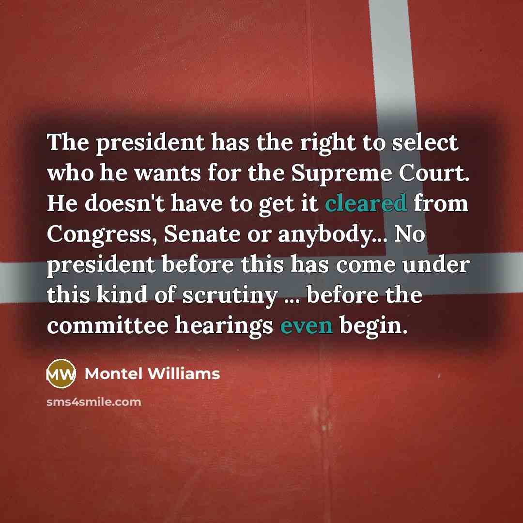 “The president has the right to select who he wants for the Supreme Court. He doesn't have to get it cleared from Congress, Senate or anybody... No president before this has come under this kind of scrutiny ... before the committee hearings even begin.” quote by Montel Williams