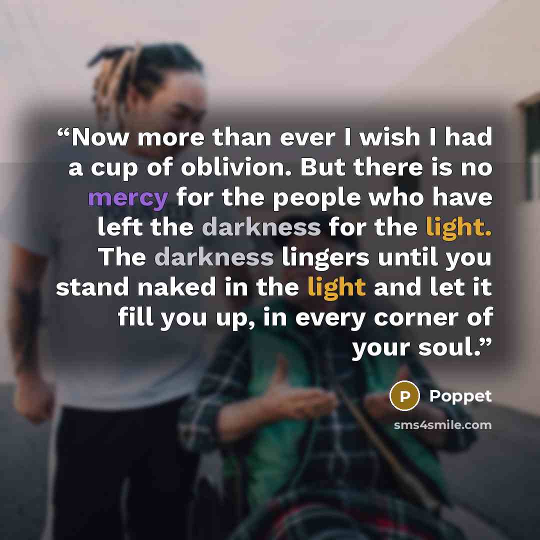 “Now more than ever I wish I had a cup of oblivion. But there is no mercy for the people who have left the darkness for the light. The darkness lingers until you stand naked in the light and let it fill you up, in every corner of your soul.” quote by Poppet