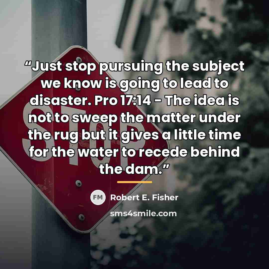 “Just stop pursuing the subject we know is going to lead to disaster. Pro 17:14 - The idea is not to sweep the matter under the rug but it gives a little time for the water to recede behind the dam.” quote by Robert E. Fisher