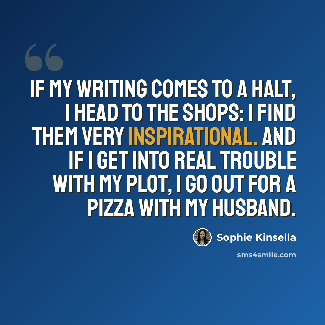 “If my writing comes to a halt, I head to the shops: I find them very inspirational. And if I get into real trouble with my plot, I go out for a pizza with my husband.” quote by Sophie Kinsella