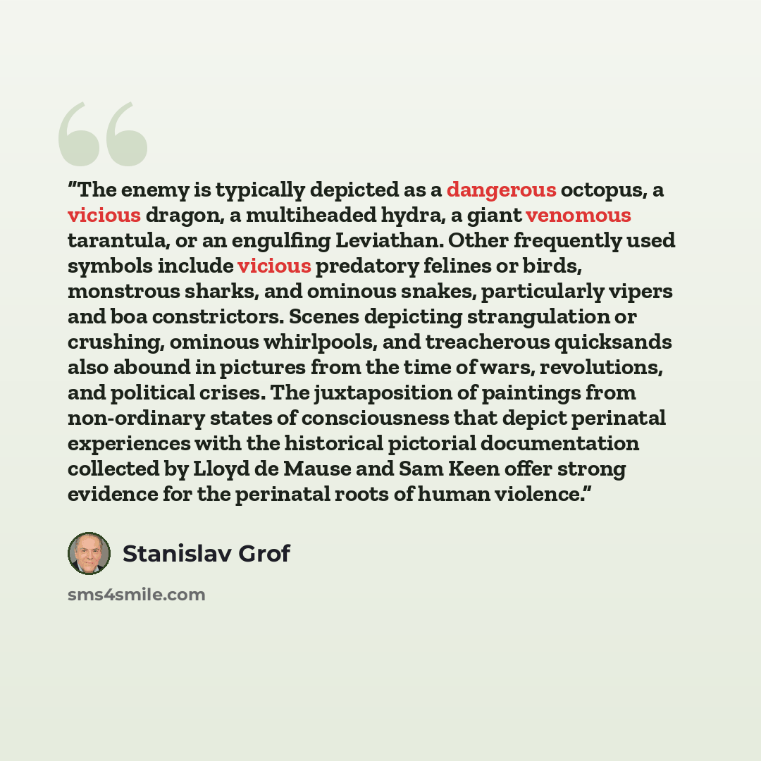 “The enemy is typically depicted as a dangerous octopus, a vicious dragon, a multiheaded hydra, a giant venomous tarantula, or an engulfing Leviathan. Other frequently used symbols include vicious predatory felines or birds, monstrous sharks, and ominous snakes, particularly vipers and boa…” quote by Stanislav Grof