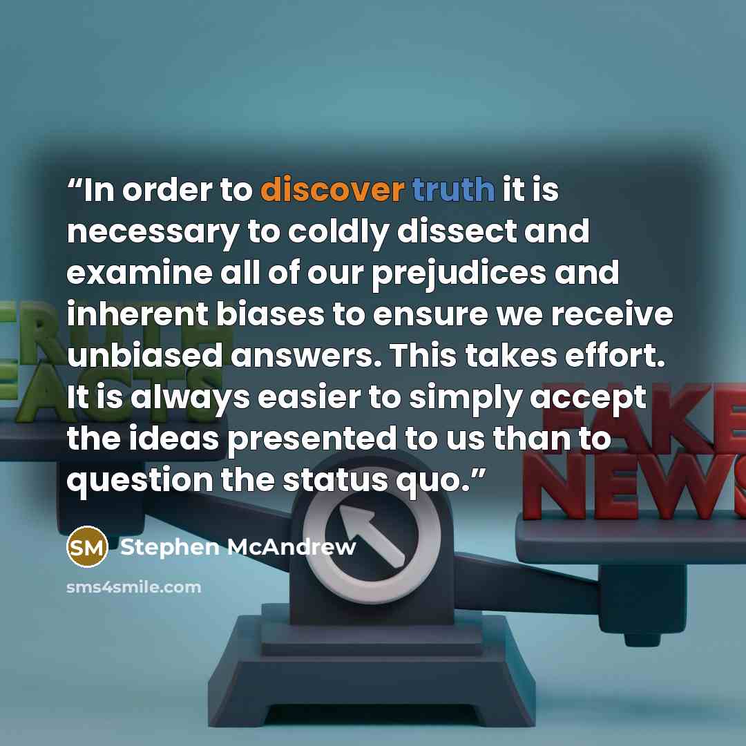 “In order to discover truth it is necessary to coldly dissect and examine all of our prejudices and inherent biases to ensure we receive unbiased answers. This takes effort. It is always easier to simply accept the ideas presented to us than to question the status quo.” quote by Stephen McAndrew