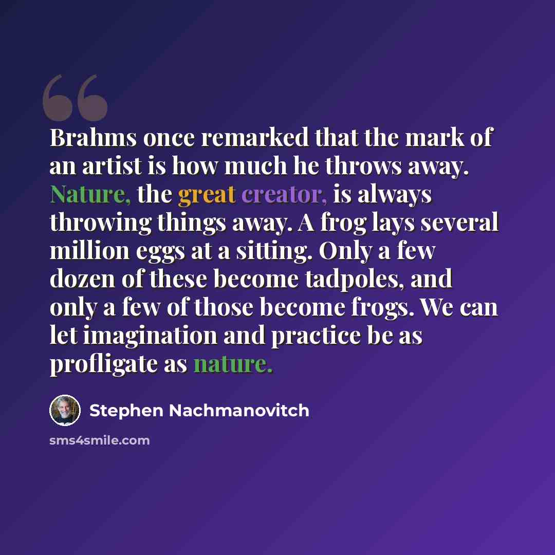 “Brahms once remarked that the mark of an artist is how much he throws away. Nature, the great creator, is always throwing things away. A frog lays several million eggs at a sitting. Only a few dozen of these become tadpoles, and only a few of those become frogs. We can let imagination and practice…” quote by Stephen Nachmanovitch
