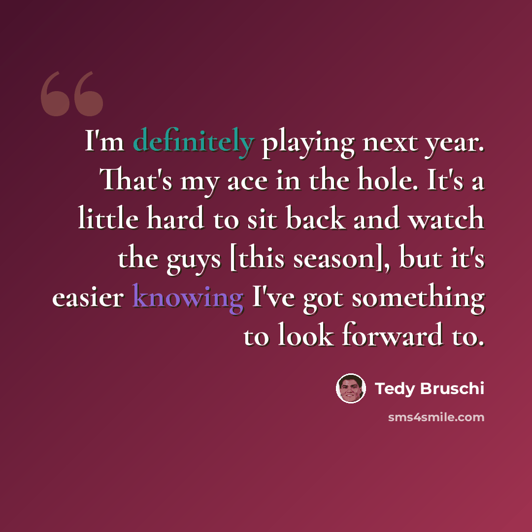 “I'm definitely playing next year. That's my ace in the hole. It's a little hard to sit back and watch the guys [this season], but it's easier knowing I've got something to look forward to.” quote by Tedy Bruschi