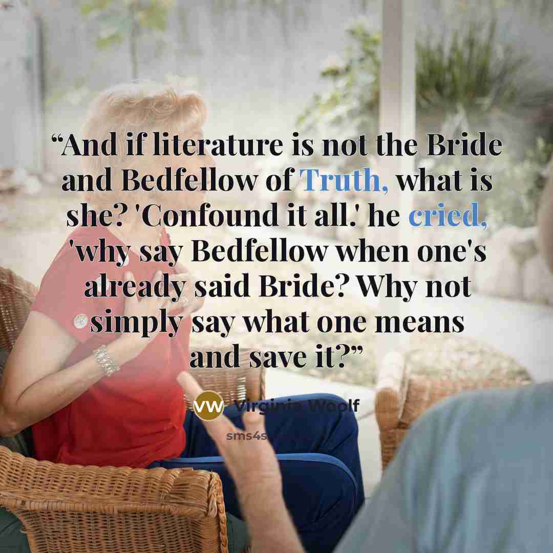 “And if literature is not the Bride and Bedfellow of Truth, what is she? 'Confound it all.' he cried, 'why say Bedfellow when one's already said Bride? Why not simply say what one means and save it?” quote by Virginia Woolf